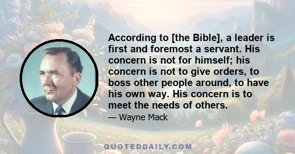 According to [the Bible], a leader is first and foremost a servant. His concern is not for himself; his concern is not to give orders, to boss other people around, to have his own way. His concern is to meet the needs