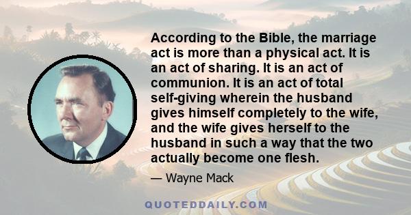 According to the Bible, the marriage act is more than a physical act. It is an act of sharing. It is an act of communion. It is an act of total self-giving wherein the husband gives himself completely to the wife, and