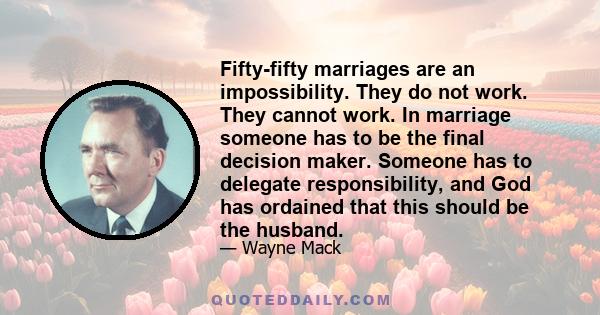 Fifty-fifty marriages are an impossibility. They do not work. They cannot work. In marriage someone has to be the final decision maker. Someone has to delegate responsibility, and God has ordained that this should be