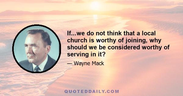 If...we do not think that a local church is worthy of joining, why should we be considered worthy of serving in it?