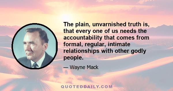 The plain, unvarnished truth is, that every one of us needs the accountability that comes from formal, regular, intimate relationships with other godly people.