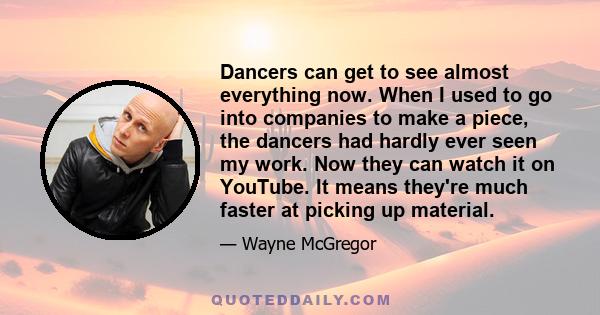 Dancers can get to see almost everything now. When I used to go into companies to make a piece, the dancers had hardly ever seen my work. Now they can watch it on YouTube. It means they're much faster at picking up