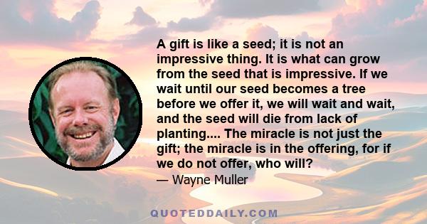 A gift is like a seed; it is not an impressive thing. It is what can grow from the seed that is impressive. If we wait until our seed becomes a tree before we offer it, we will wait and wait, and the seed will die from