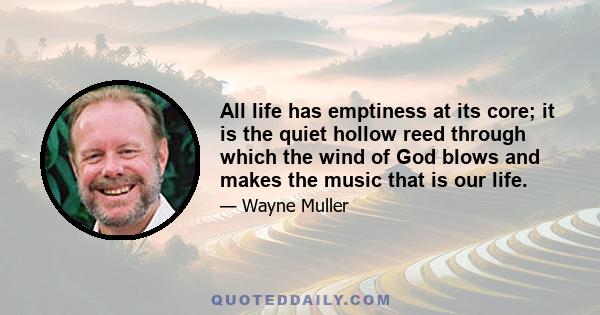 All life has emptiness at its core; it is the quiet hollow reed through which the wind of God blows and makes the music that is our life.