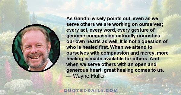 As Gandhi wisely points out, even as we serve others we are working on ourselves; every act, every word, every gesture of genuine compassion naturally nourishes our own hearts as well. It is not a question of who is