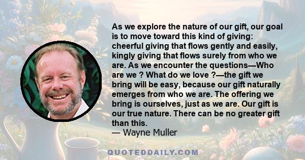 As we explore the nature of our gift, our goal is to move toward this kind of giving: cheerful giving that flows gently and easily, kingly giving that flows surely from who we are. As we encounter the questions—Who are