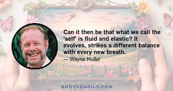 Can it then be that what we call the 'self' is fluid and elastic? It evolves, strikes a different balance with every new breath.