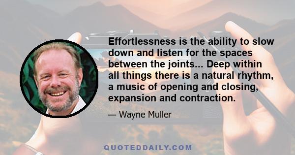 Effortlessness is the ability to slow down and listen for the spaces between the joints... Deep within all things there is a natural rhythm, a music of opening and closing, expansion and contraction.