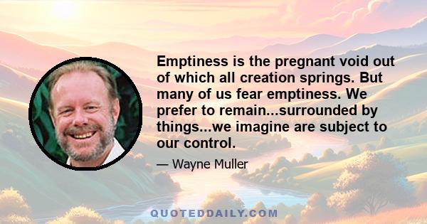 Emptiness is the pregnant void out of which all creation springs. But many of us fear emptiness. We prefer to remain...surrounded by things...we imagine are subject to our control.