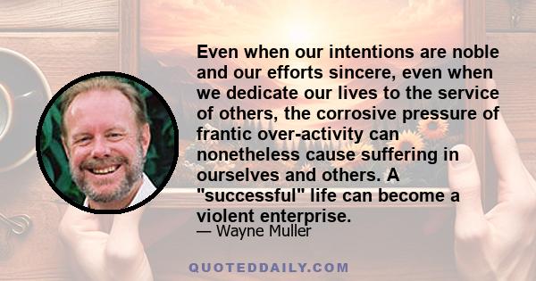 Even when our intentions are noble and our efforts sincere, even when we dedicate our lives to the service of others, the corrosive pressure of frantic over-activity can nonetheless cause suffering in ourselves and