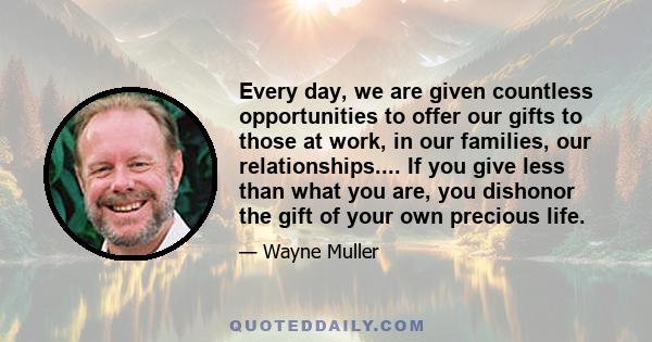 Every day, we are given countless opportunities to offer our gifts to those at work, in our families, our relationships.... If you give less than what you are, you dishonor the gift of your own precious life.