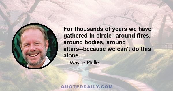 For thousands of years we have gathered in circle--around fires, around bodies, around altars--because we can't do this alone.