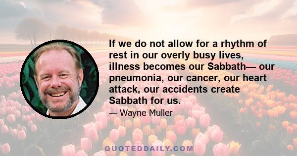 If we do not allow for a rhythm of rest in our overly busy lives, illness becomes our Sabbath— our pneumonia, our cancer, our heart attack, our accidents create Sabbath for us.