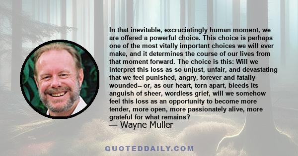 In that inevitable, excruciatingly human moment, we are offered a powerful choice. This choice is perhaps one of the most vitally important choices we will ever make, and it determines the course of our lives from that