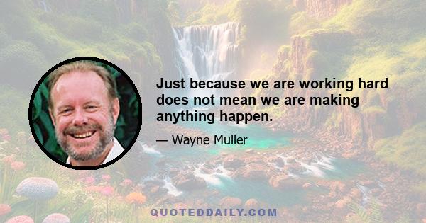 Just because we are working hard does not mean we are making anything happen.