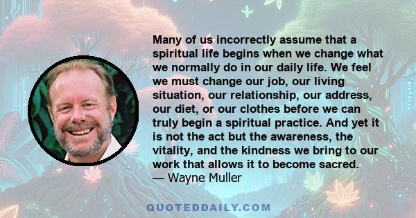 Many of us incorrectly assume that a spiritual life begins when we change what we normally do in our daily life. We feel we must change our job, our living situation, our relationship, our address, our diet, or our