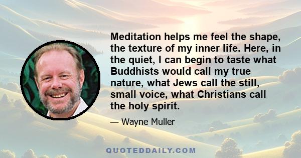 Meditation helps me feel the shape, the texture of my inner life. Here, in the quiet, I can begin to taste what Buddhists would call my true nature, what Jews call the still, small voice, what Christians call the holy