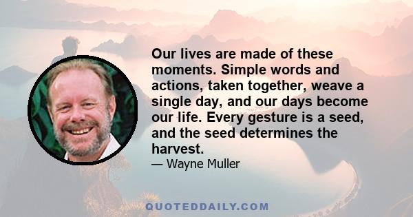 Our lives are made of these moments. Simple words and actions, taken together, weave a single day, and our days become our life. Every gesture is a seed, and the seed determines the harvest.