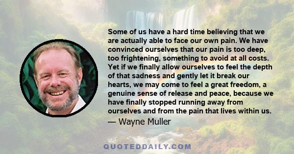 Some of us have a hard time believing that we are actually able to face our own pain. We have convinced ourselves that our pain is too deep, too frightening, something to avoid at all costs. Yet if we finally allow