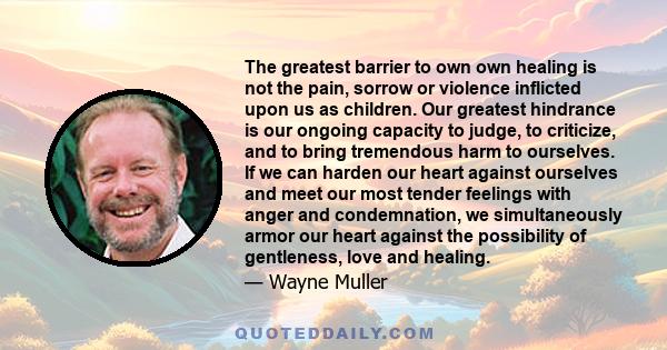 The greatest barrier to own own healing is not the pain, sorrow or violence inflicted upon us as children. Our greatest hindrance is our ongoing capacity to judge, to criticize, and to bring tremendous harm to