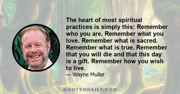 The heart of most spiritual practices is simply this: Remember who you are. Remember what you love. Remember what is sacred. Remember what is true. Remember that you will die and that this day is a gift. Remember how