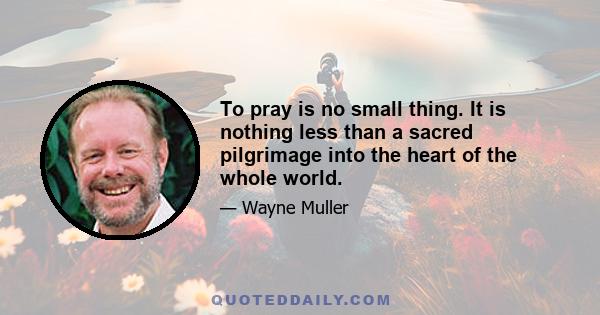 To pray is no small thing. It is nothing less than a sacred pilgrimage into the heart of the whole world.