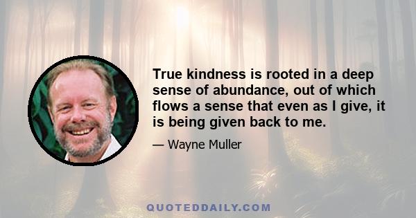 True kindness is rooted in a deep sense of abundance, out of which flows a sense that even as I give, it is being given back to me.