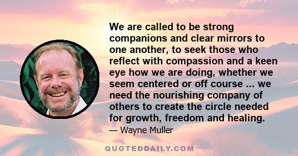 We are called to be strong companions and clear mirrors to one another, to seek those who reflect with compassion and a keen eye how we are doing, whether we seem centered or off course ... we need the nourishing