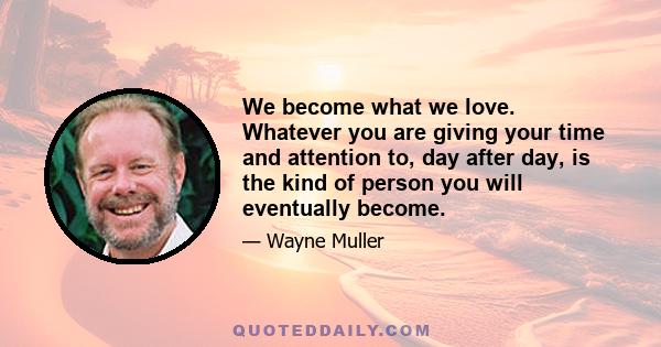 We become what we love. Whatever you are giving your time and attention to, day after day, is the kind of person you will eventually become.