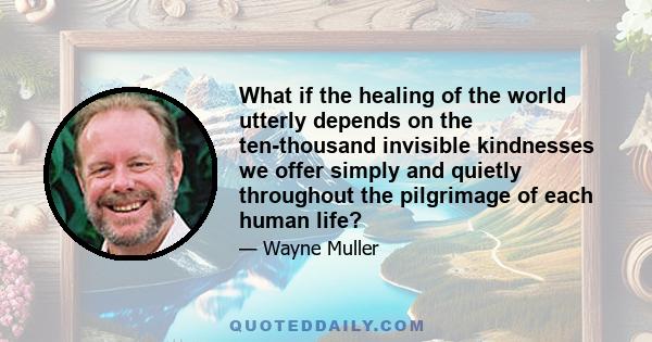 What if the healing of the world utterly depends on the ten-thousand invisible kindnesses we offer simply and quietly throughout the pilgrimage of each human life?