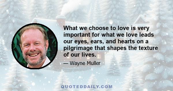 What we choose to love is very important for what we love leads our eyes, ears, and hearts on a pilgrimage that shapes the texture of our lives.