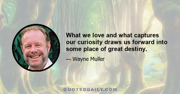 What we love and what captures our curiosity draws us forward into some place of great destiny.