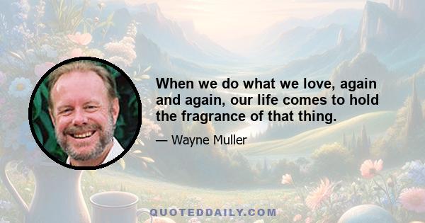 When we do what we love, again and again, our life comes to hold the fragrance of that thing.