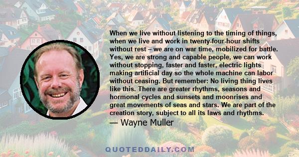 When we live without listening to the timing of things, when we live and work in twenty-four-hour shifts without rest – we are on war time, mobilized for battle. Yes, we are strong and capable people, we can work