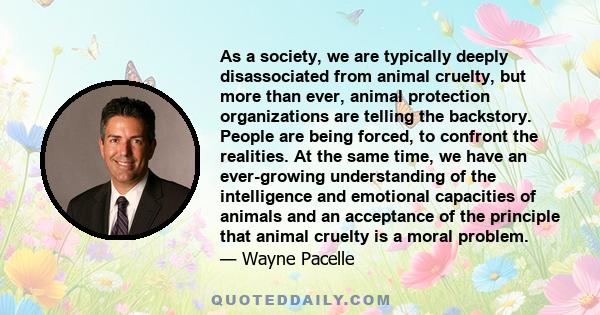 As a society, we are typically deeply disassociated from animal cruelty, but more than ever, animal protection organizations are telling the backstory. People are being forced, to confront the realities. At the same