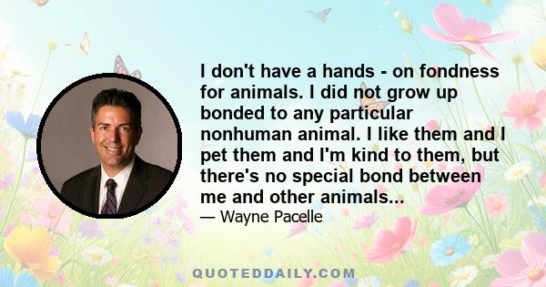 I don't have a hands - on fondness for animals. I did not grow up bonded to any particular nonhuman animal. I like them and I pet them and I'm kind to them, but there's no special bond between me and other animals...