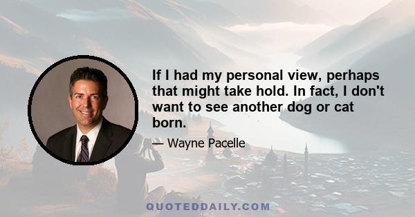 If I had my personal view, perhaps that might take hold. In fact, I don't want to see another dog or cat born.