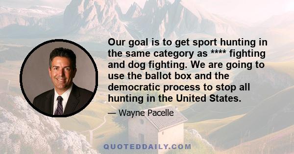 Our goal is to get sport hunting in the same category as **** fighting and dog fighting. We are going to use the ballot box and the democratic process to stop all hunting in the United States.