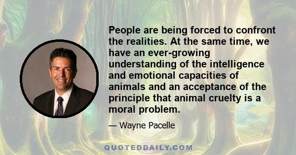 People are being forced to confront the realities. At the same time, we have an ever-growing understanding of the intelligence and emotional capacities of animals and an acceptance of the principle that animal cruelty