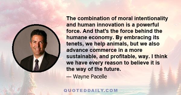 The combination of moral intentionality and human innovation is a powerful force. And that's the force behind the humane economy. By embracing its tenets, we help animals, but we also advance commerce in a more