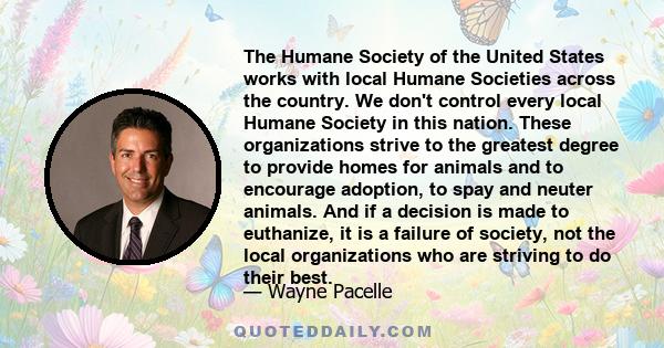 The Humane Society of the United States works with local Humane Societies across the country. We don't control every local Humane Society in this nation. These organizations strive to the greatest degree to provide