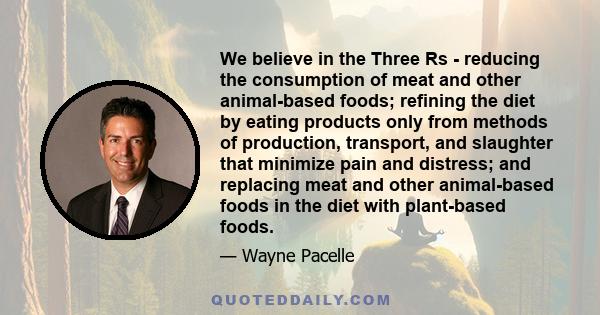 We believe in the Three Rs - reducing the consumption of meat and other animal-based foods; refining the diet by eating products only from methods of production, transport, and slaughter that minimize pain and distress; 