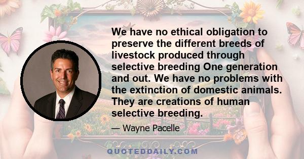 We have no ethical obligation to preserve the different breeds of livestock produced through selective breeding One generation and out. We have no problems with the extinction of domestic animals. They are creations of