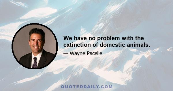 We have no problem with the extinction of domestic animals.