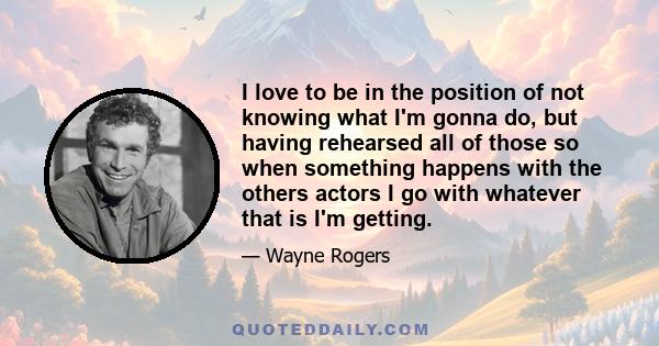 I love to be in the position of not knowing what I'm gonna do, but having rehearsed all of those so when something happens with the others actors I go with whatever that is I'm getting.