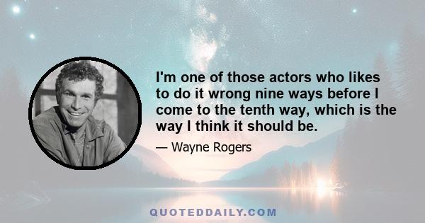 I'm one of those actors who likes to do it wrong nine ways before I come to the tenth way, which is the way I think it should be.