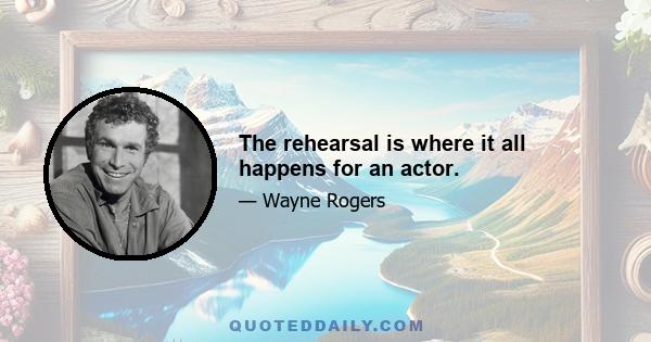 The rehearsal is where it all happens for an actor.