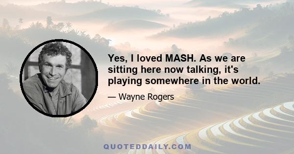 Yes, I loved MASH. As we are sitting here now talking, it's playing somewhere in the world.