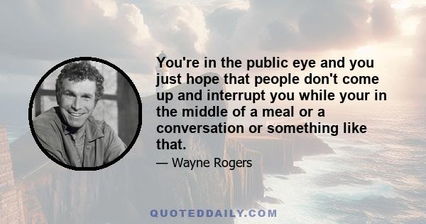 You're in the public eye and you just hope that people don't come up and interrupt you while your in the middle of a meal or a conversation or something like that.