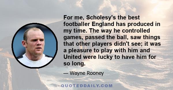 For me, Scholesy's the best footballer England has produced in my time. The way he controlled games, passed the ball, saw things that other players didn't see; it was a pleasure to play with him and United were lucky to 